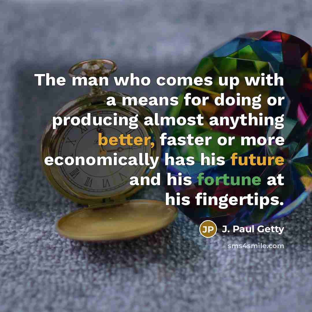 “The man who comes up with a means for doing or producing almost anything better, faster or more economically has his future and his fortune at his fingertips.” quote by J. Paul Getty
