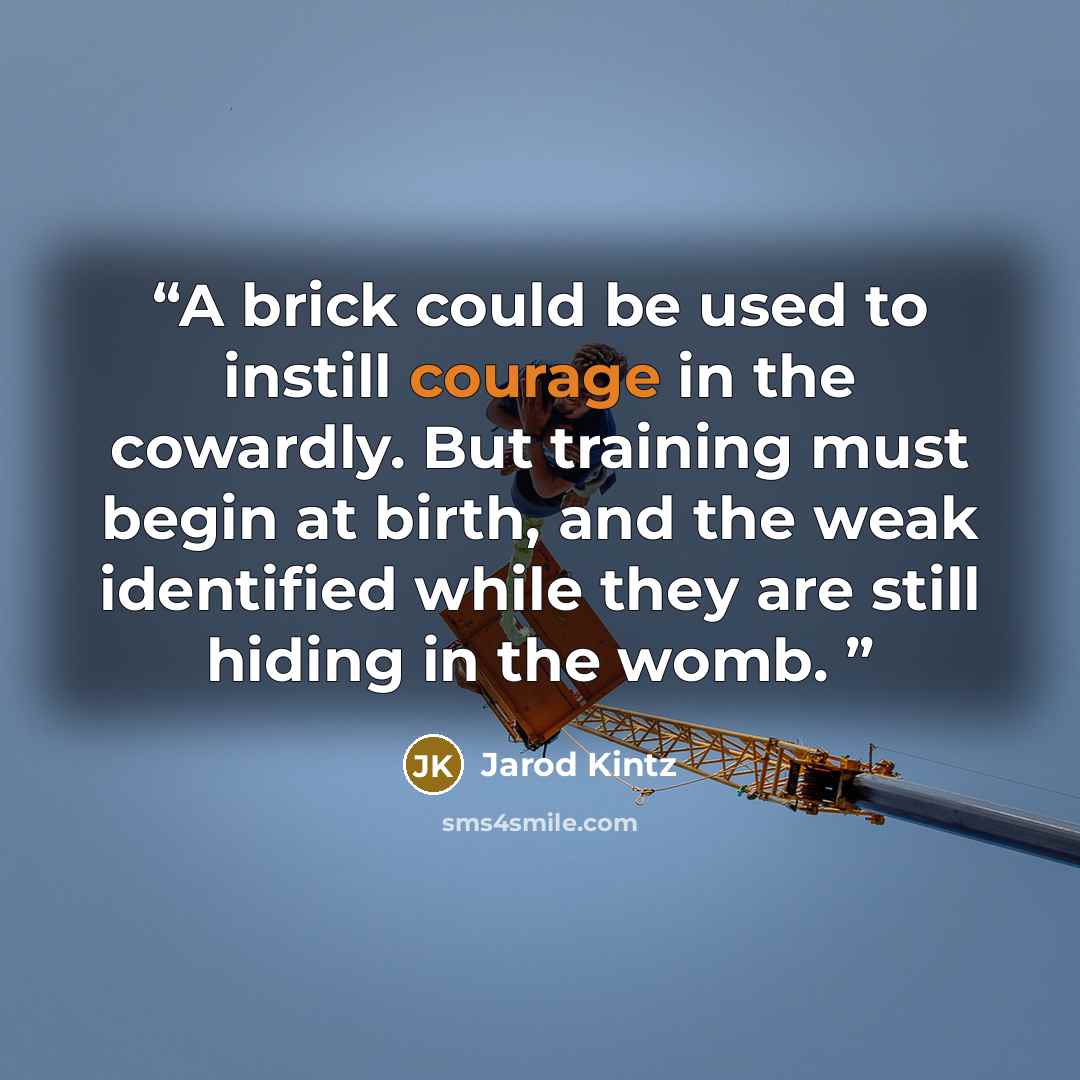 “A brick could be used to instill courage in the cowardly. But training must begin at birth, and the weak identified while they are still hiding in the womb.” quote by Jarod Kintz