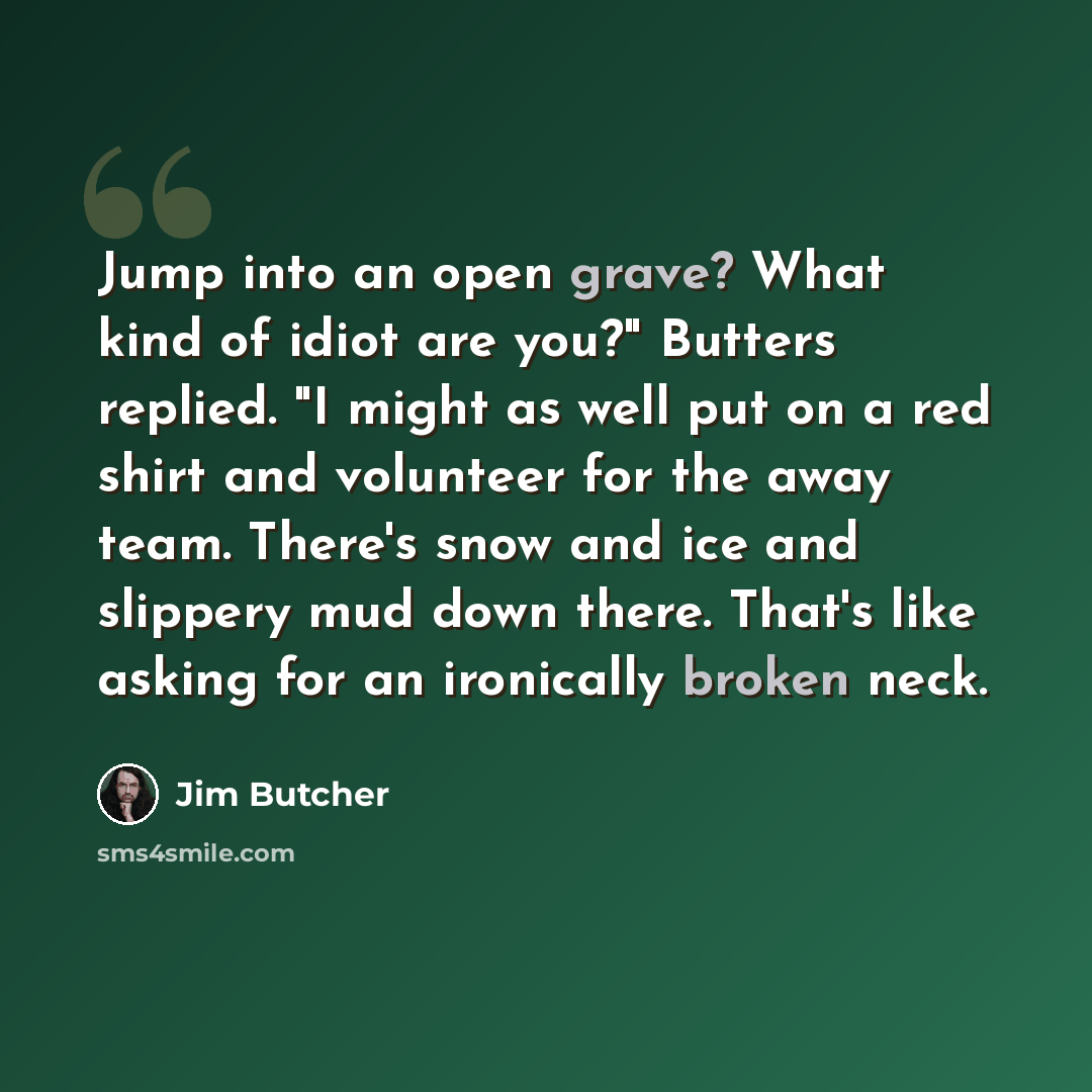 “Jump into an open grave? What kind of idiot are you?" Butters replied. "I might as well put on a red shirt and volunteer for the away team. There's snow and ice and slippery mud down there. That's like asking for an ironically broken neck.” quote by Jim Butcher