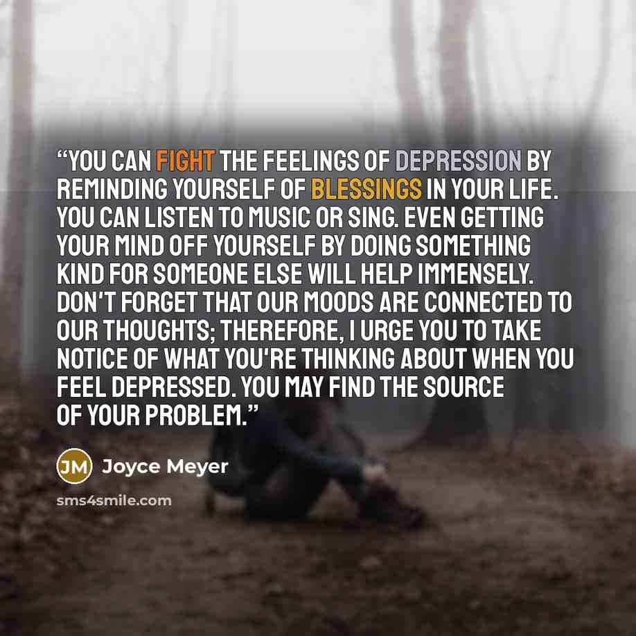 “You can fight the feelings of depression by reminding yourself of blessings in your life. You can listen to music or sing. Even getting your mind off yourself by doing something kind for someone else will help immensely. Don't forget that our moods are connected to our thoughts; therefore, I urge…” quote by Joyce Meyer