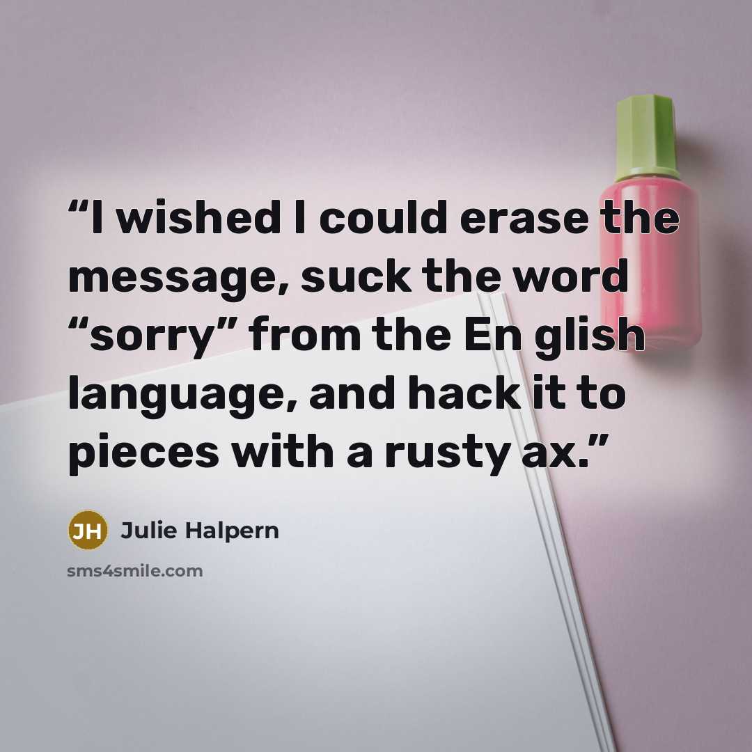 “I wished I could erase the message, suck the word “sorry” from the En glish language, and hack it to pieces with a rusty ax.” quote by Julie Halpern