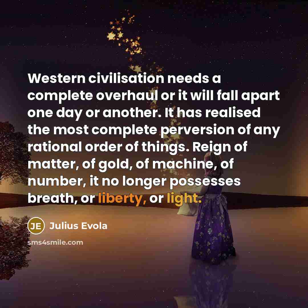 “Western civilisation needs a complete overhaul or it will fall apart one day or another. It has realised the most complete perversion of any rational order of things. Reign of matter, of gold, of machine, of number, it no longer possesses breath, or liberty, or light.” quote by Julius Evola