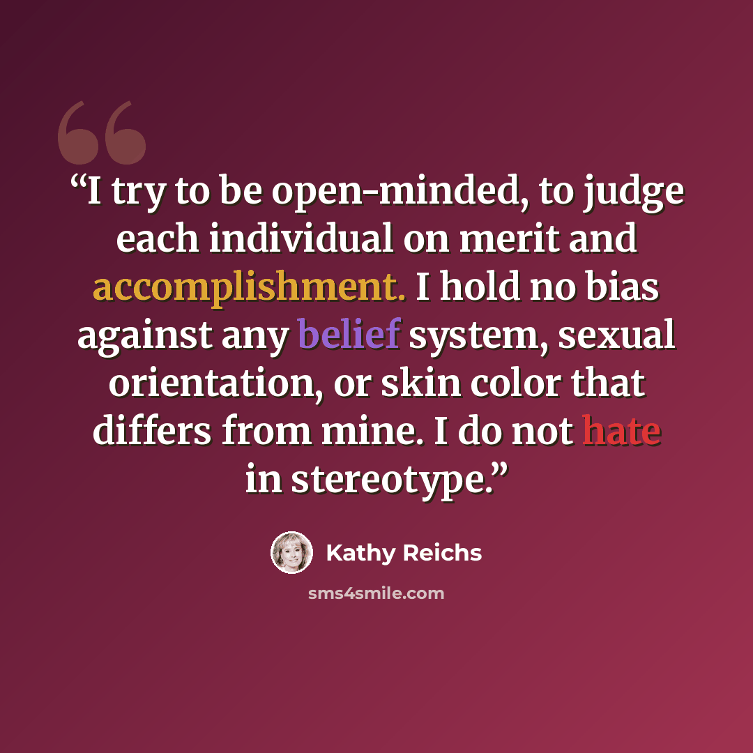 “I try to be open-minded, to judge each individual on merit and accomplishment. I hold no bias against any belief system, sexual orientation, or skin color that differs from mine. I do not hate in stereotype.” quote by Kathy Reichs