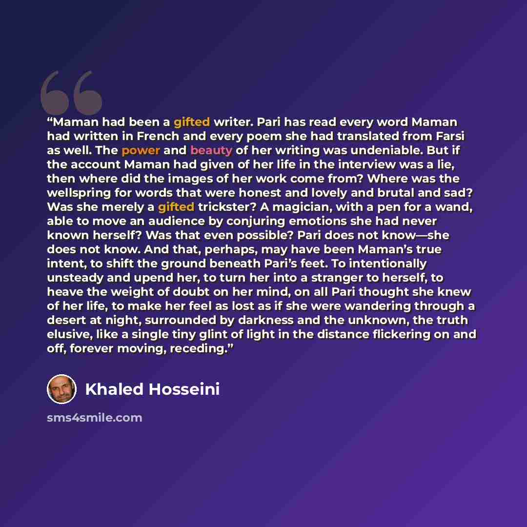 “Maman had been a gifted writer. Pari has read every word Maman had written in French and every poem she had translated from Farsi as well. The power and beauty of her writing was undeniable. But if the account Maman had given of her life in the interview was a lie, then where did the images of her…” quote by Khaled Hosseini