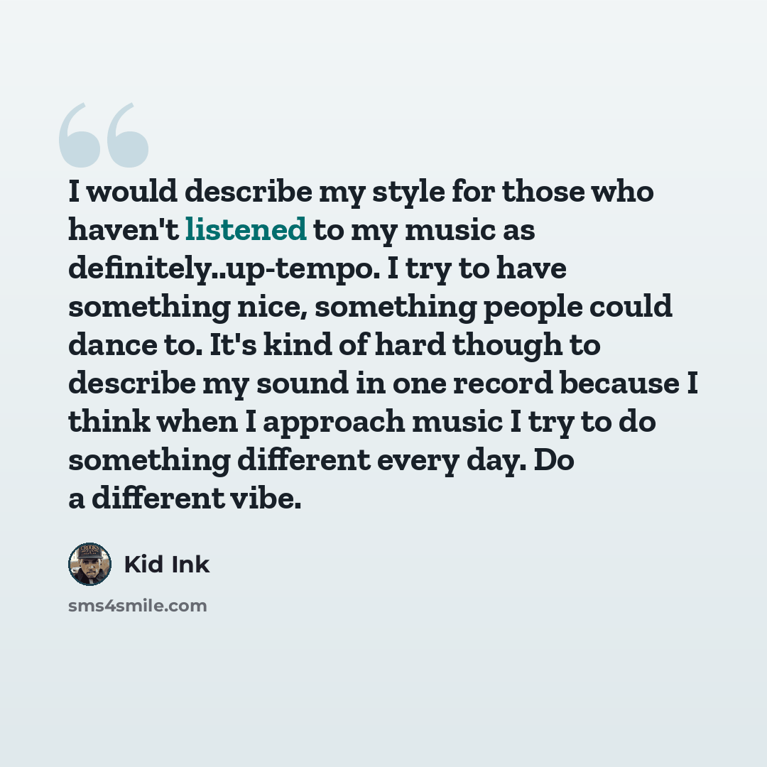 “I would describe my style for those who haven't listened to my music as definitely..up-tempo. I try to have something nice, something people could dance to. It's kind of hard though to describe my sound in one record because I think when I approach music I try to do something different every day…” quote by Kid Ink