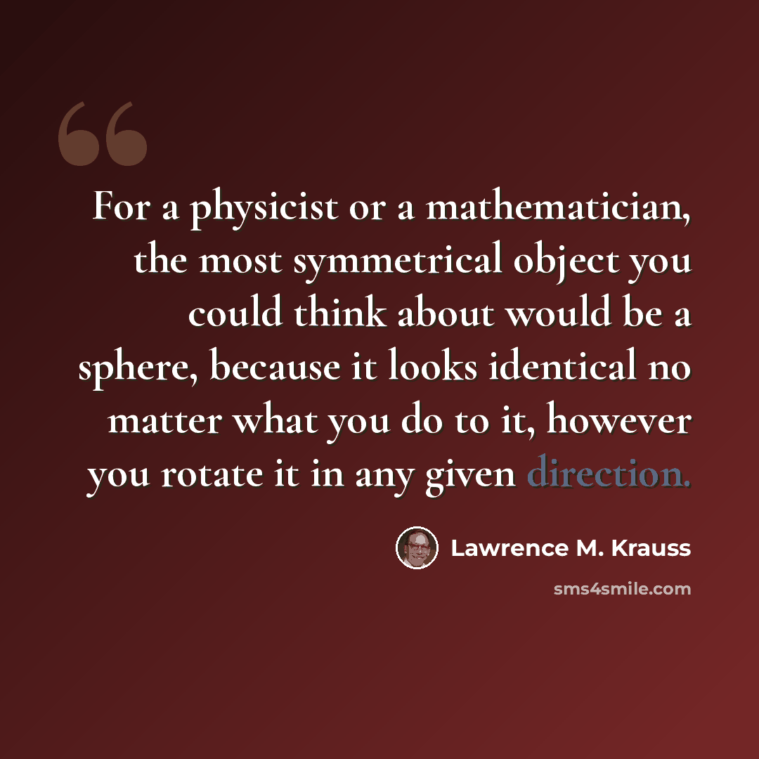 “For a physicist or a mathematician, the most symmetrical object you could think about would be a sphere, because it looks identical no matter what you do to it, however you rotate it in any given direction.” quote by Lawrence M. Krauss