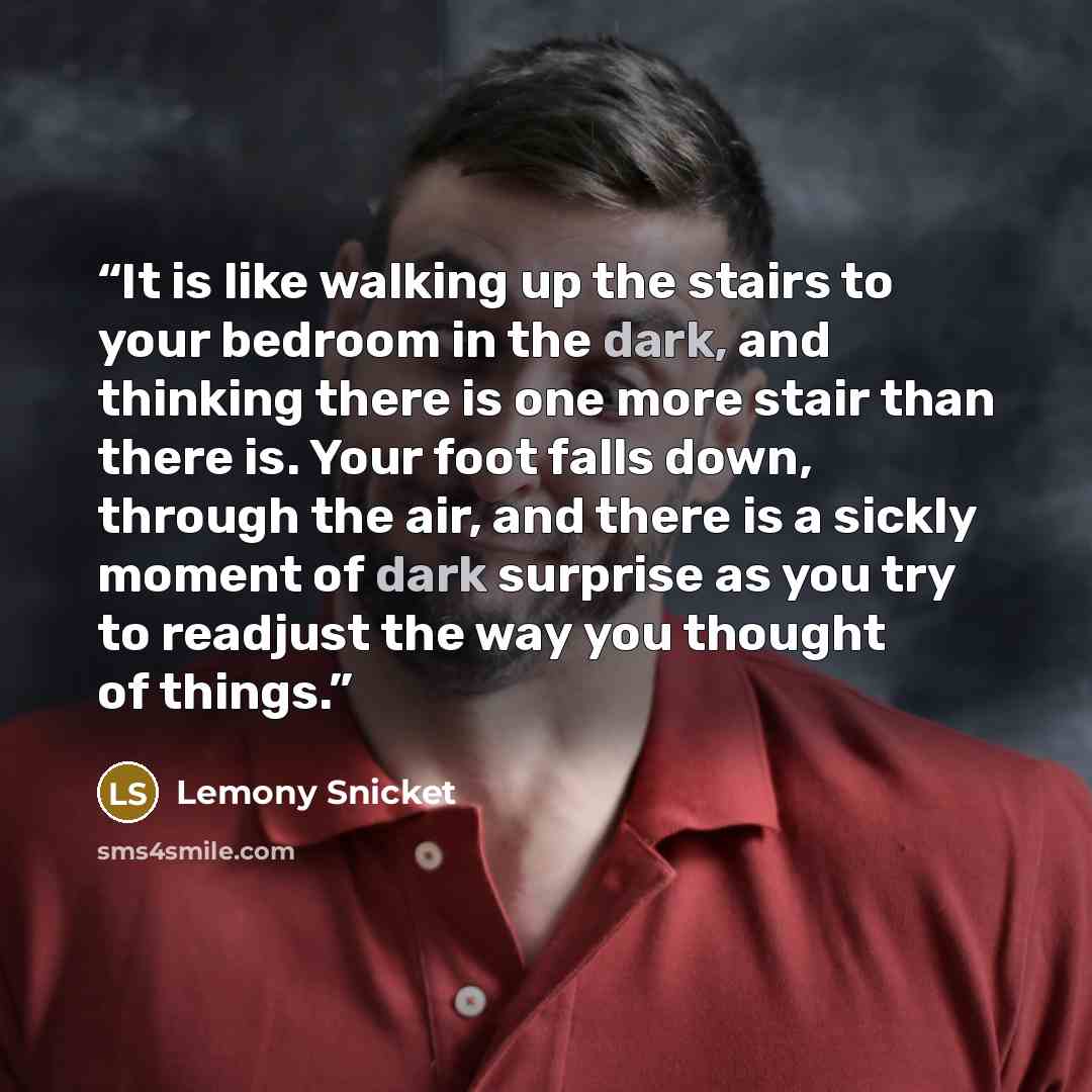 “It is like walking up the stairs to your bedroom in the dark, and thinking there is one more stair than there is. Your foot falls down, through the air, and there is a sickly moment of dark surprise as you try to readjust the way you thought of things.” quote by Lemony Snicket