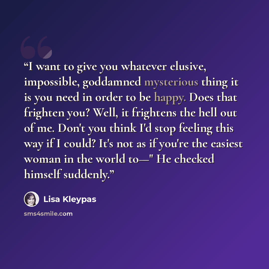 “I want to give you whatever elusive, impossible, goddamned mysterious thing it is you need in order to be happy. Does that frighten you? Well, it frightens the hell out of me. Don't you think I'd stop feeling this way if I could? It's not as if you're the easiest woman in the world to—" He checked…” quote by Lisa Kleypas