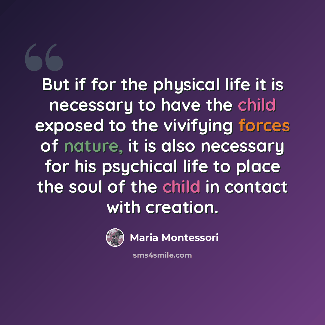 “But if for the physical life it is necessary to have the child exposed to the vivifying forces of nature, it is also necessary for his psychical life to place the soul of the child in contact with creation.” quote by Maria Montessori