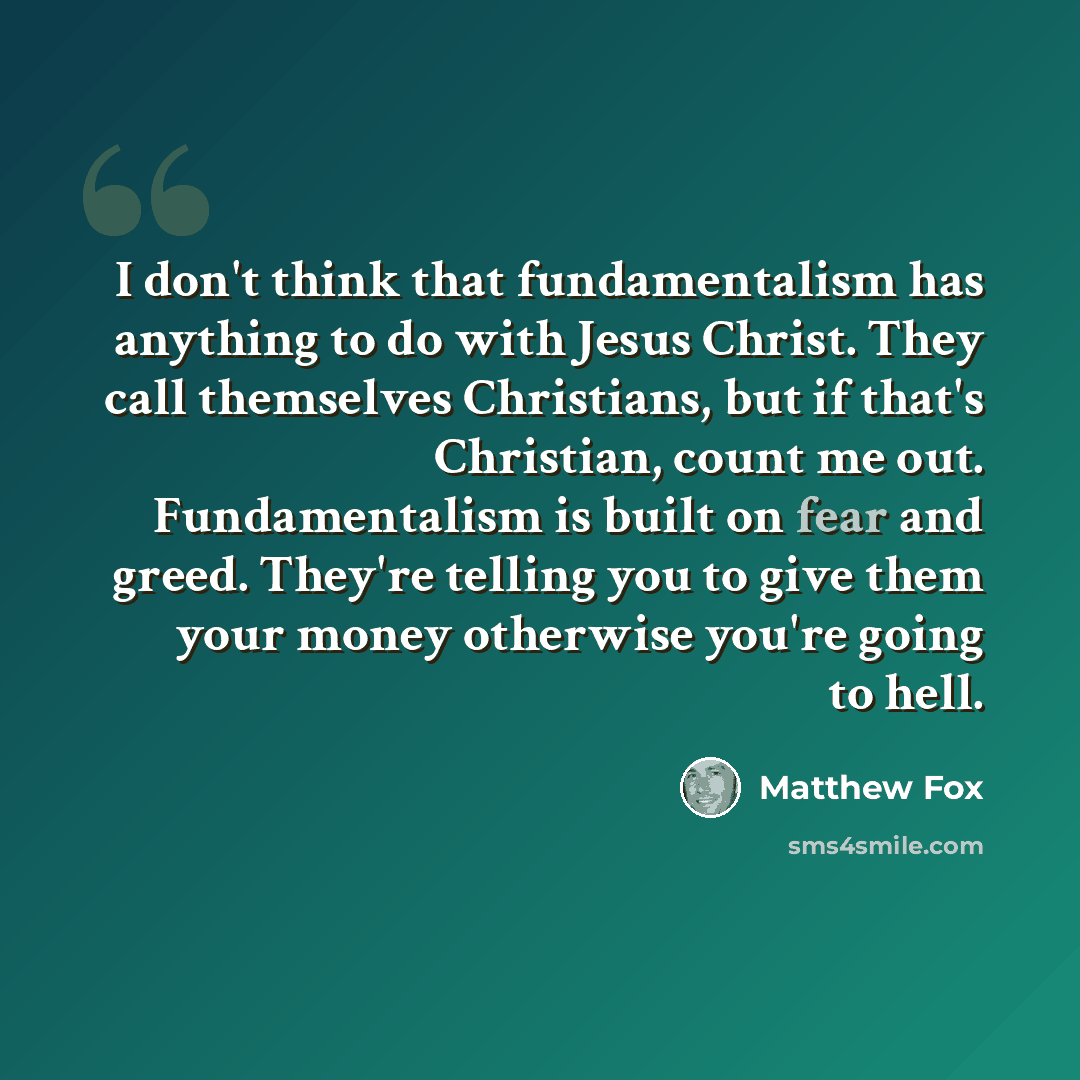 “I don't think that fundamentalism has anything to do with Jesus Christ. They call themselves Christians, but if that's Christian, count me out. Fundamentalism is built on fear and greed. They're telling you to give them your money otherwise you're going to hell.” quote by Matthew Fox