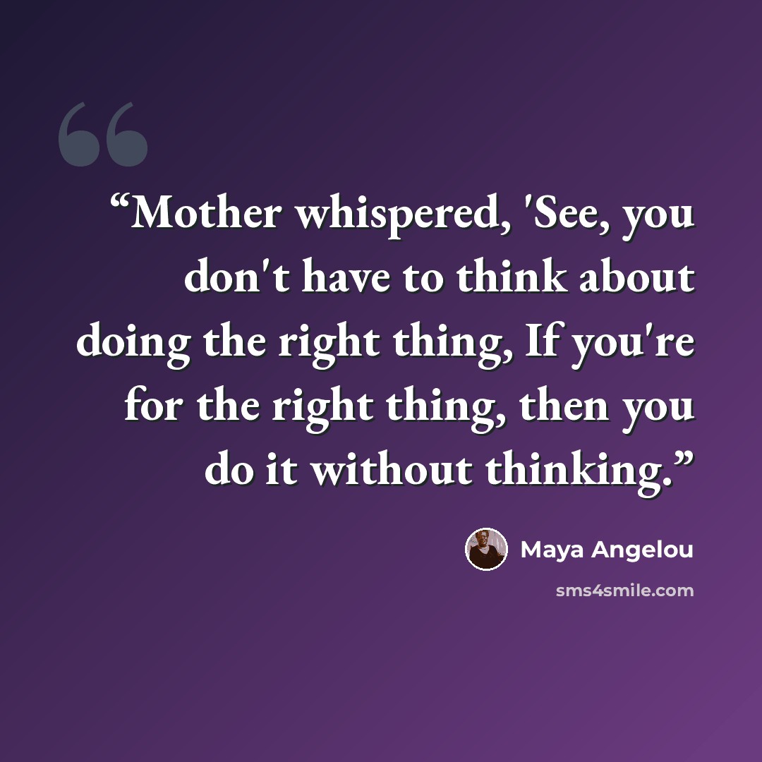 “Mother whispered, 'See, you don't have to think about doing the right thing, If you're for the right thing, then you do it without thinking.” quote by Maya Angelou