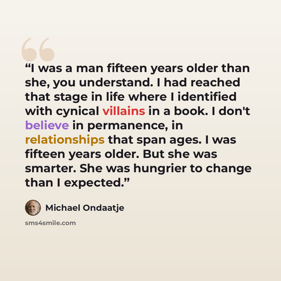 “I was a man fifteen years older than she, you understand. I had reached that stage in life where I identified with cynical villains in a book. I don't believe in permanence, in relationships that span ages. I was fifteen years older. But she was smarter. She was hungrier to change than I expected.” quote by Michael Ondaatje