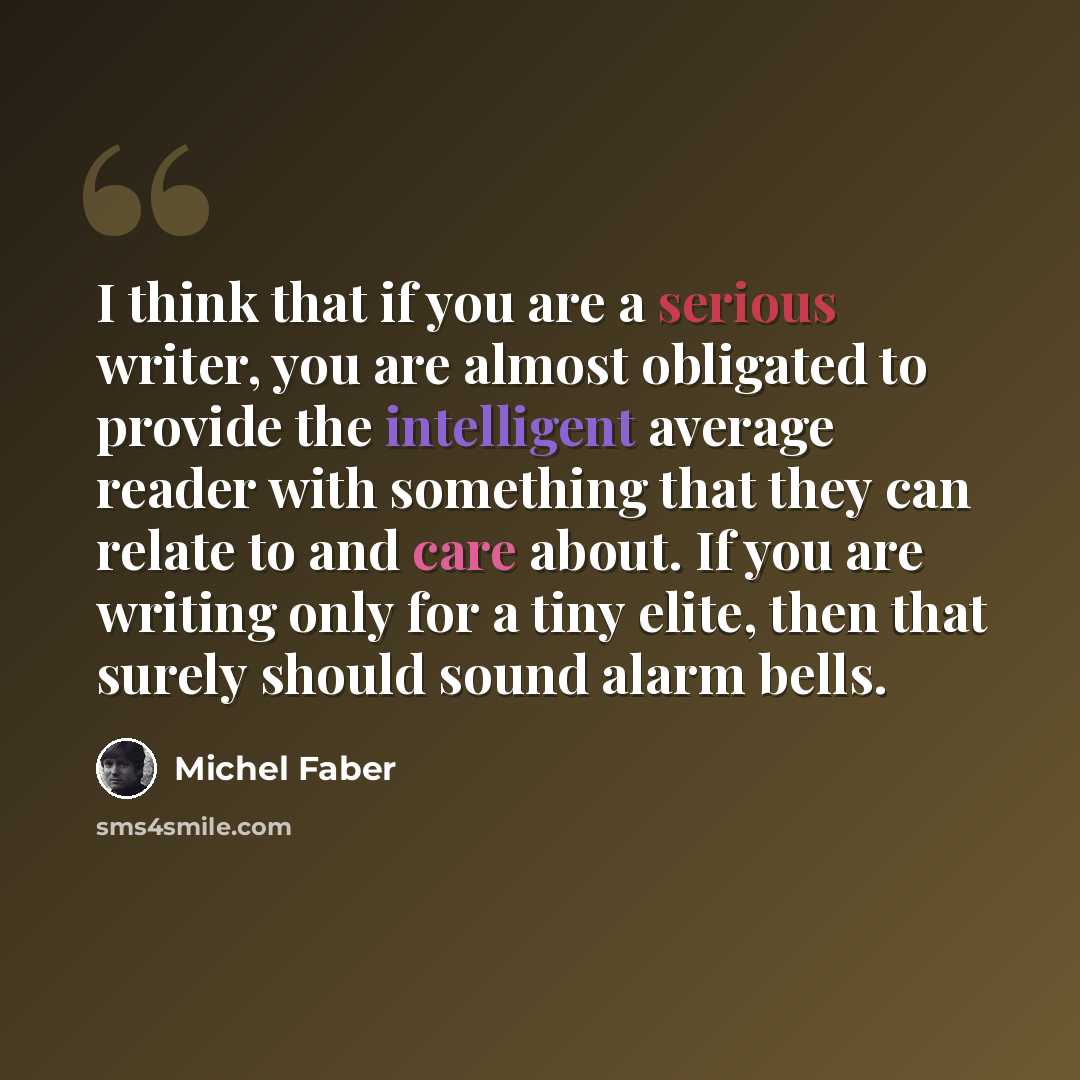 “I think that if you are a serious writer, you are almost obligated to provide the intelligent average reader with something that they can relate to and care about. If you are writing only for a tiny elite, then that surely should sound alarm bells.” quote by Michel Faber