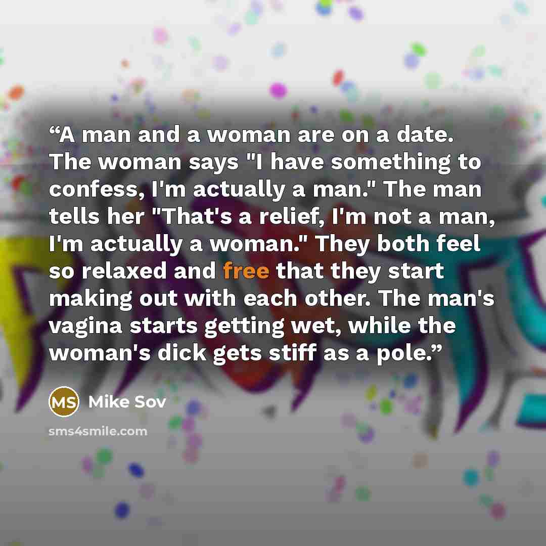 “A man and a woman are on a date. The woman says "I have something to confess, I'm actually a man." The man tells her "That's a relief, I'm not a man, I'm actually a woman." They both feel so relaxed and free that they start making out with each other. The man's vagina starts getting wet, while the…” quote by Mike Sov