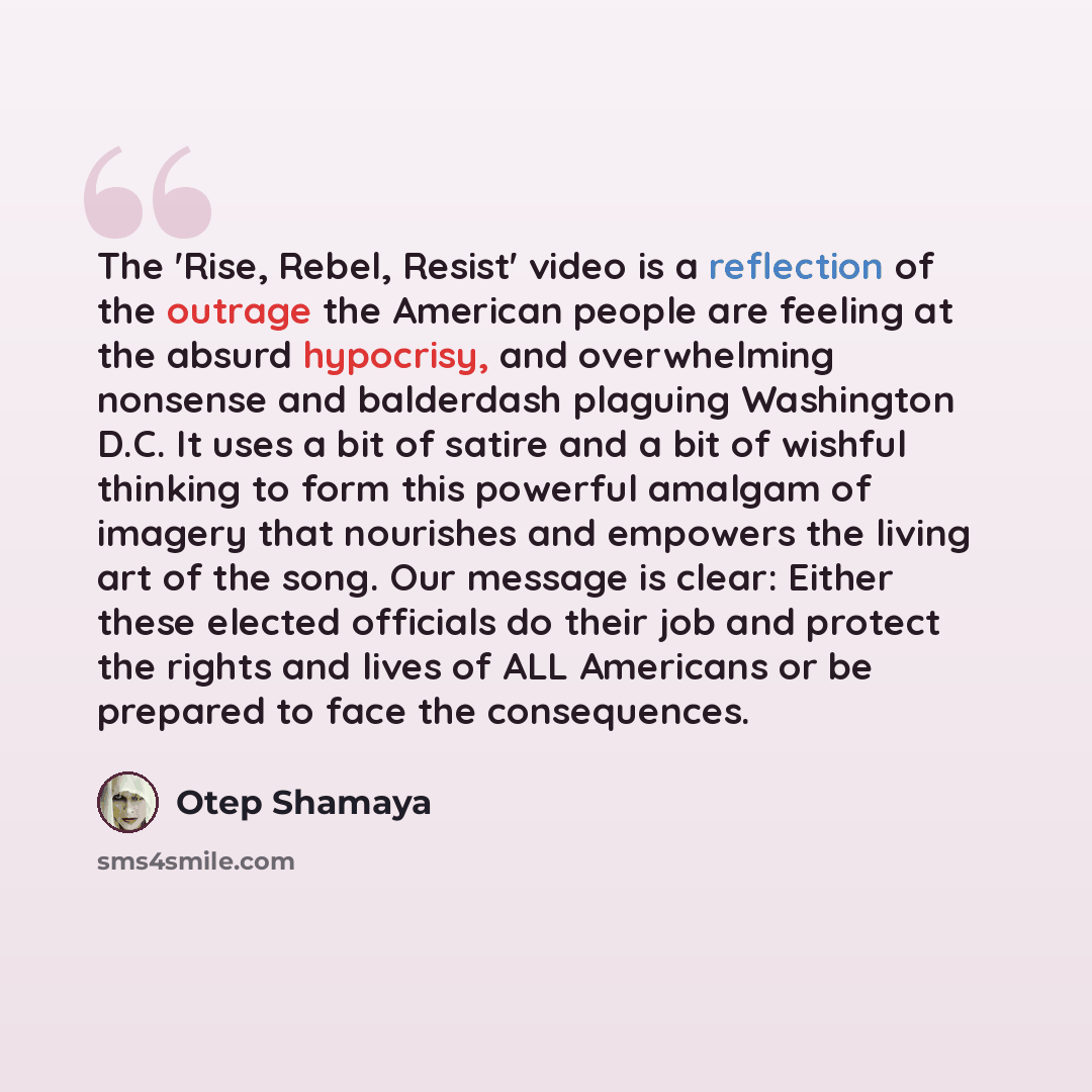 “The 'Rise, Rebel, Resist' video is a reflection of the outrage the American people are feeling at the absurd hypocrisy, and overwhelming nonsense and balderdash plaguing Washington D.C. It uses a bit of satire and a bit of wishful thinking to form this powerful amalgam of imagery that nourishes…” quote by Otep Shamaya