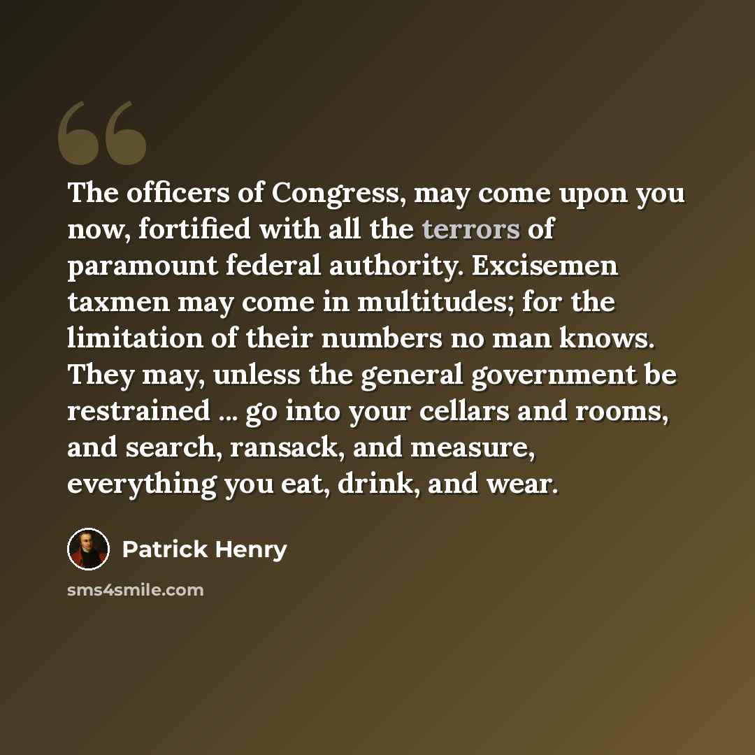 “The officers of Congress, may come upon you now, fortified with all the terrors of paramount federal authority. Excisemen taxmen may come in multitudes; for the limitation of their numbers no man knows. They may, unless the general government be restrained ... go into your cellars and rooms, and…” quote by Patrick Henry