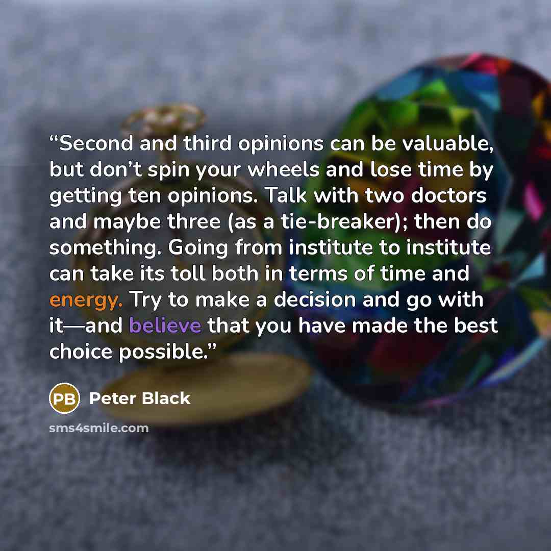 “Second and third opinions can be valuable, but don’t spin your wheels and lose time by getting ten opinions. Talk with two doctors and maybe three (as a tie-breaker); then do something. Going from institute to institute can take its toll both in terms of time and energy. Try to make a decision and…” quote by Peter Black