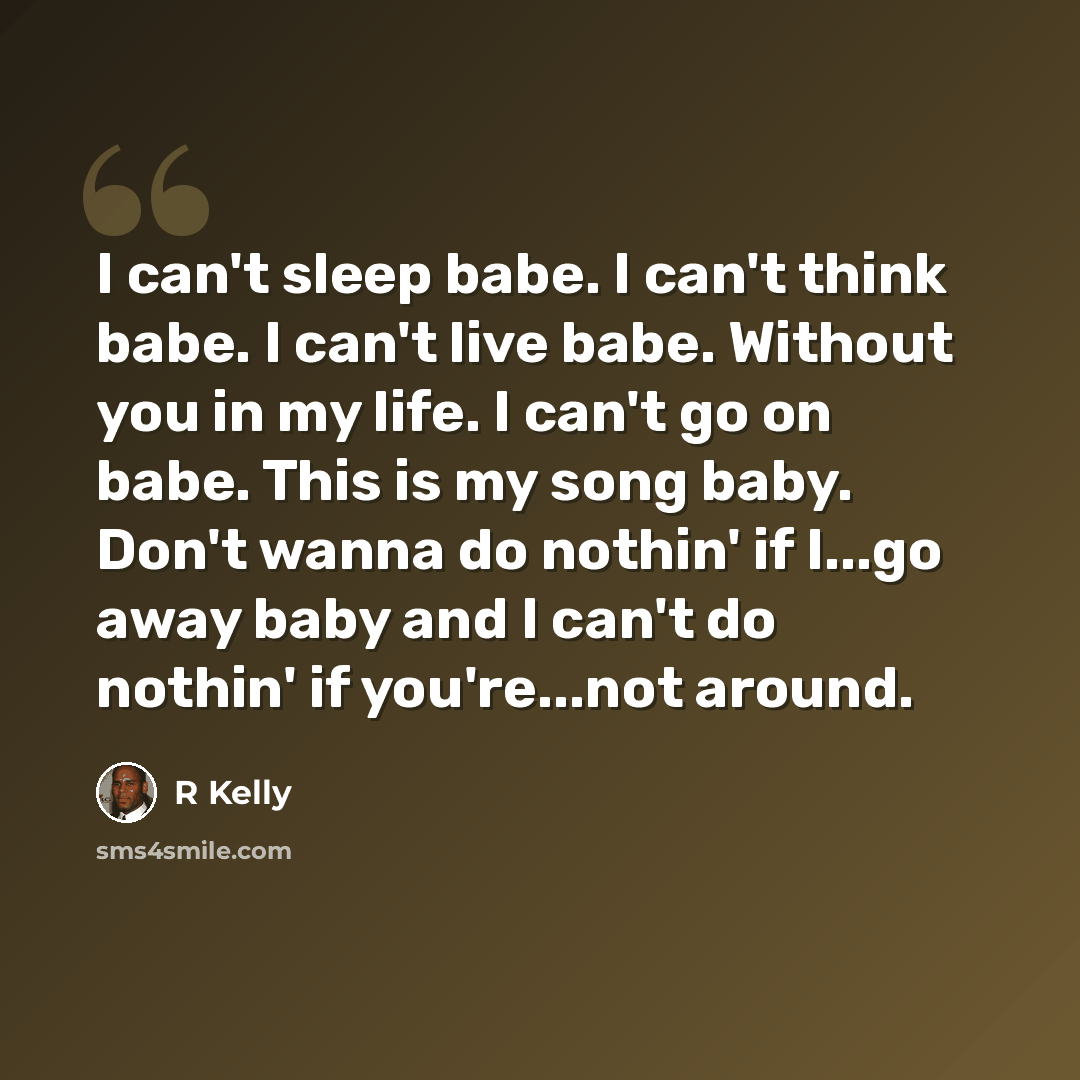 “I can't sleep babe. I can't think babe. I can't live babe. Without you in my life. I can't go on babe. This is my song baby. Don't wanna do nothin' if I...go away baby and I can't do nothin' if you're...not around.” quote by R Kelly