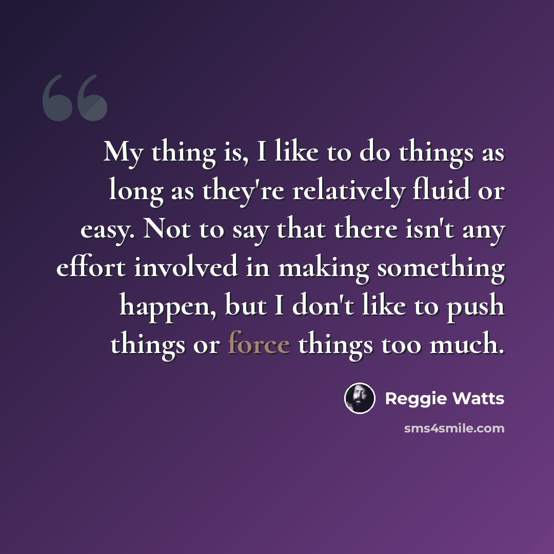 “My thing is, I like to do things as long as they're relatively fluid or easy. Not to say that there isn't any effort involved in making something happen, but I don't like to push things or force things too much.” quote by Reggie Watts