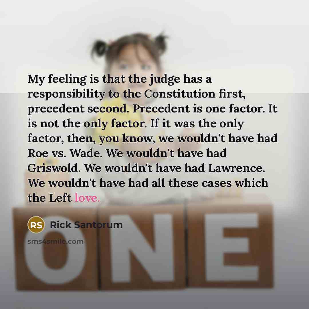 “My feeling is that the judge has a responsibility to the Constitution first, precedent second. Precedent is one factor. It is not the only factor. If it was the only factor, then, you know, we wouldn't have had Roe vs. Wade. We wouldn't have had Griswold. We wouldn't have had Lawrence. We wouldn't…” quote by Rick Santorum