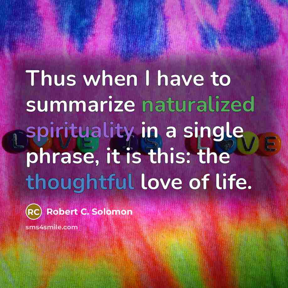 “Thus when I have to summarize naturalized spirituality in a single phrase, it is this: the thoughtful love of life.” quote by Robert C. Solomon