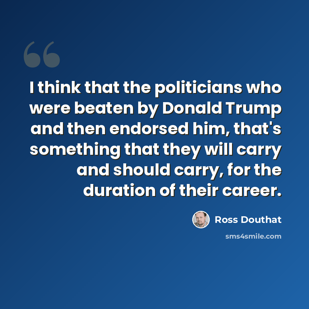 “I think that the politicians who were beaten by Donald Trump and then endorsed him, that's something that they will carry and should carry, for the duration of their career.” quote by Ross Douthat