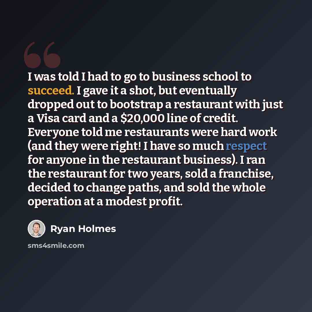 “I was told I had to go to business school to succeed. I gave it a shot, but eventually dropped out to bootstrap a restaurant with just a Visa card and a $20,000 line of credit. Everyone told me restaurants were hard work (and they were right! I have so much respect for anyone in the restaurant…” quote by Ryan Holmes