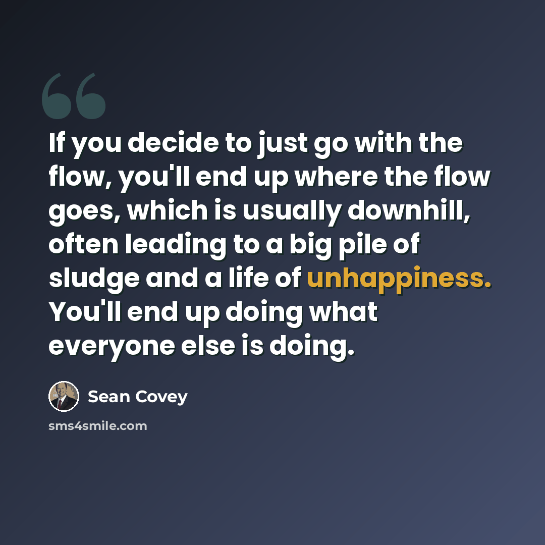 “If you decide to just go with the flow, you'll end up where the flow goes, which is usually downhill, often leading to a big pile of sludge and a life of unhappiness. You'll end up doing what everyone else is doing.” quote by Sean Covey