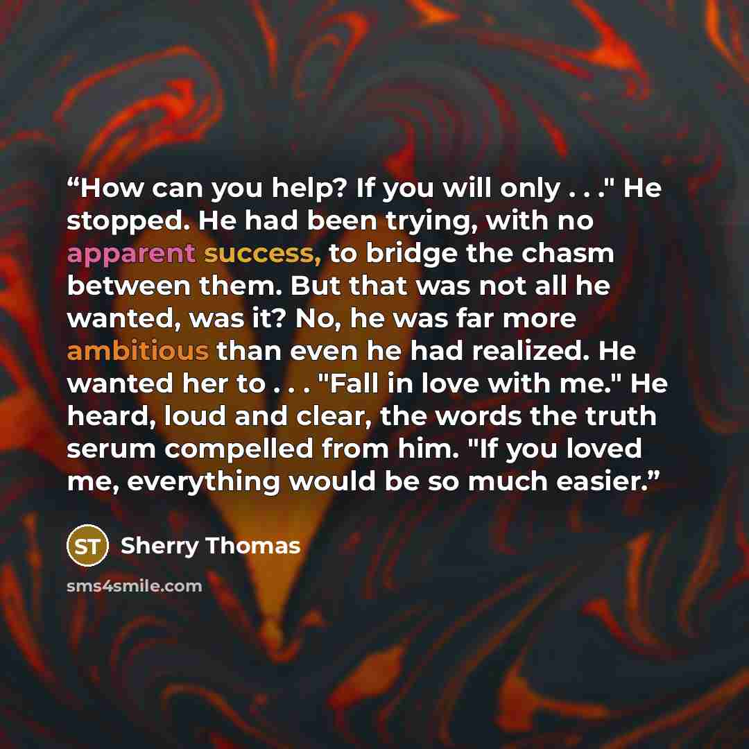 “How can you help? If you will only . . ." He stopped. He had been trying, with no apparent success, to bridge the chasm between them. But that was not all he wanted, was it? No, he was far more ambitious than even he had realized. He wanted her to . . . "Fall in love with me." He heard, loud and…” quote by Sherry Thomas