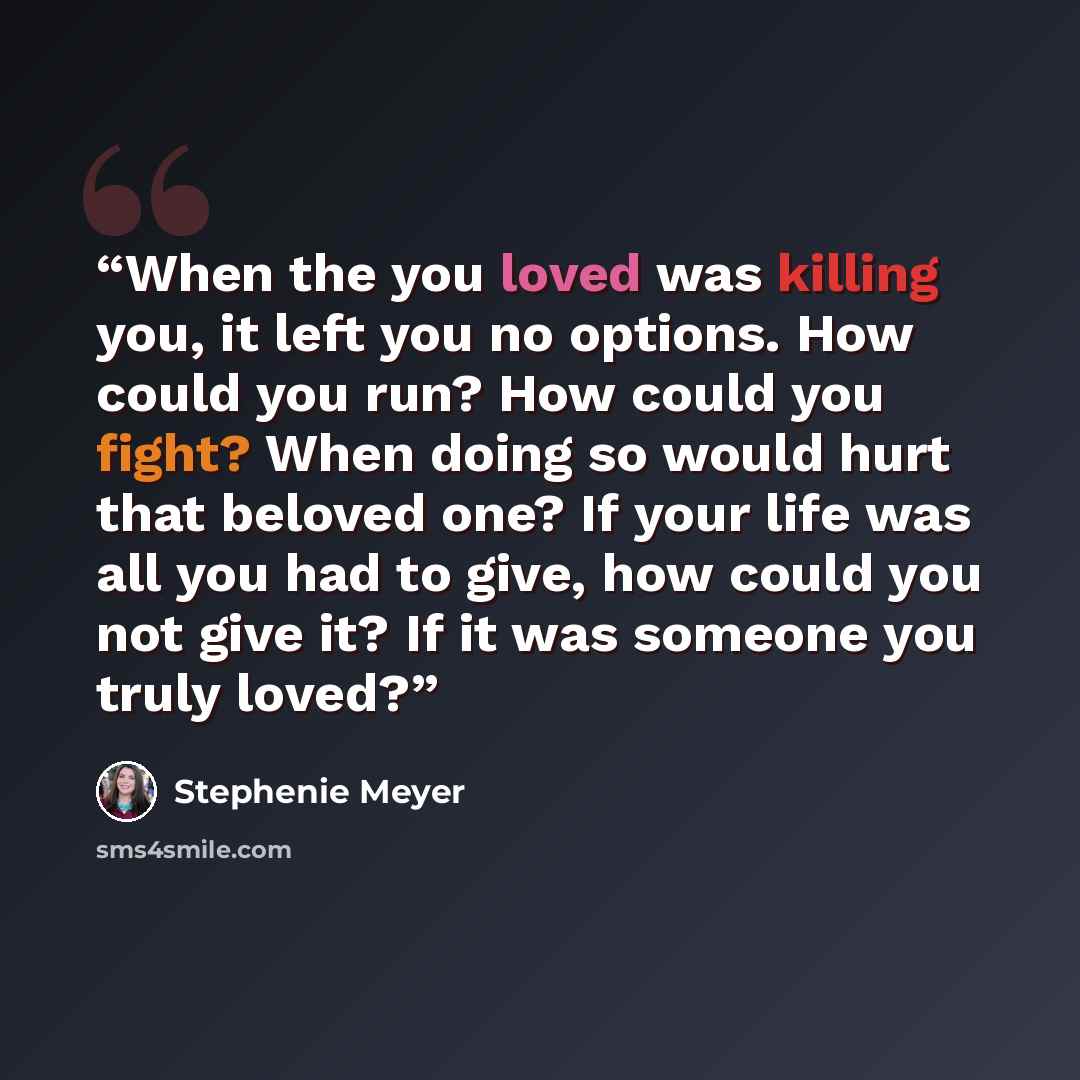 “When the you loved was killing you, it left you no options. How could you run? How could you fight? When doing so would hurt that beloved one? If your life was all you had to give, how could you not give it? If it was someone you truly loved?” quote by Stephenie Meyer