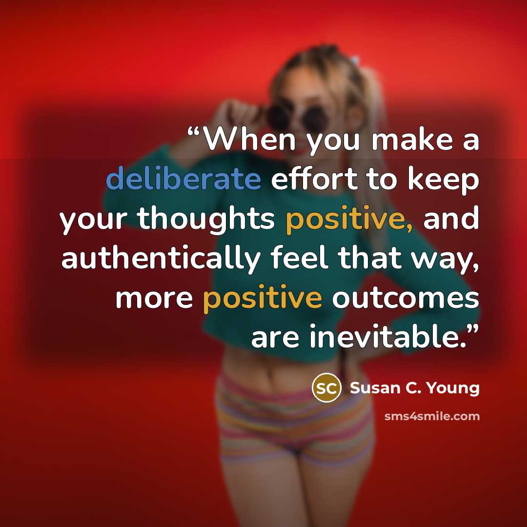 “When you make a deliberate effort to keep your thoughts positive, and authentically feel that way, more positive outcomes are inevitable.” quote by Susan C. Young