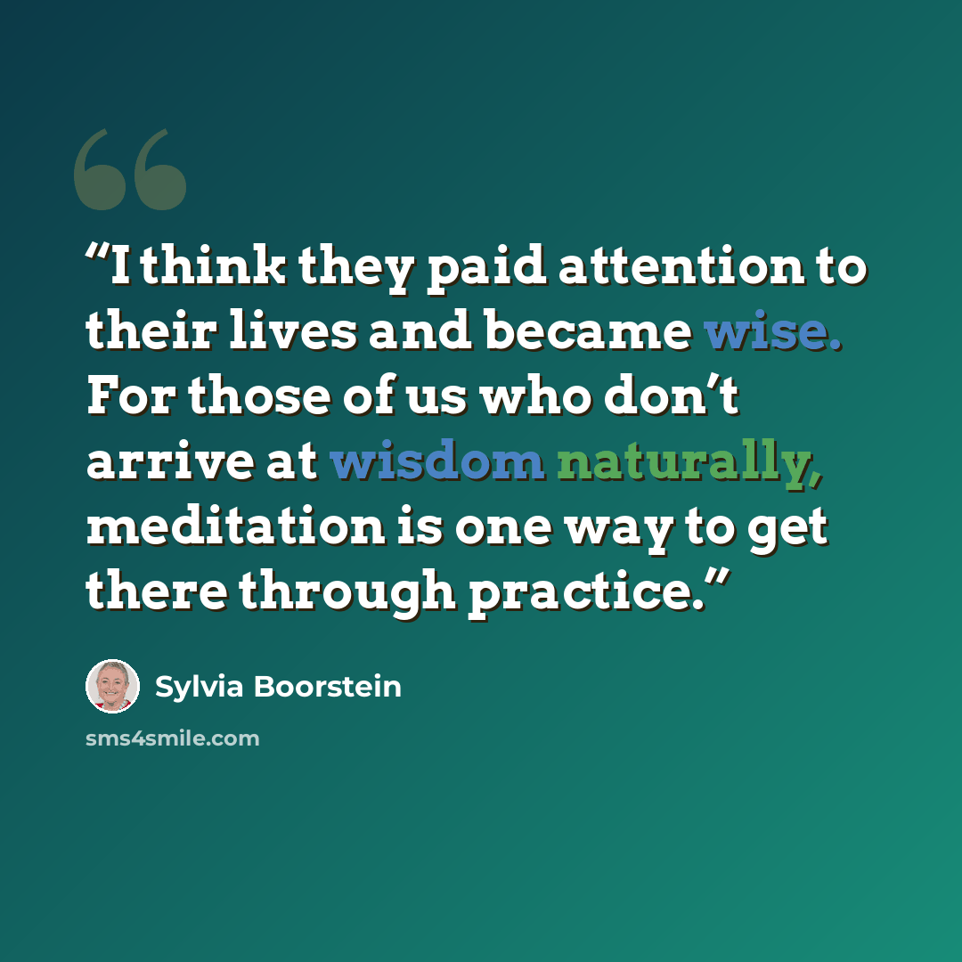 “I think they paid attention to their lives and became wise. For those of us who don’t arrive at wisdom naturally, meditation is one way to get there through practice.” quote by Sylvia Boorstein