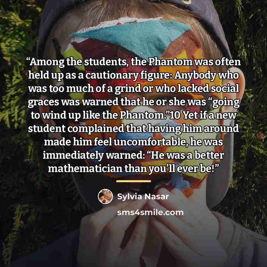 “Among the students, the Phantom was often held up as a cautionary figure: Anybody who was too much of a grind or who lacked social graces was warned that he or she was “going to wind up like the Phantom.”10 Yet if a new student complained that having him around made him feel uncomfortable, he was…” quote by Sylvia Nasar