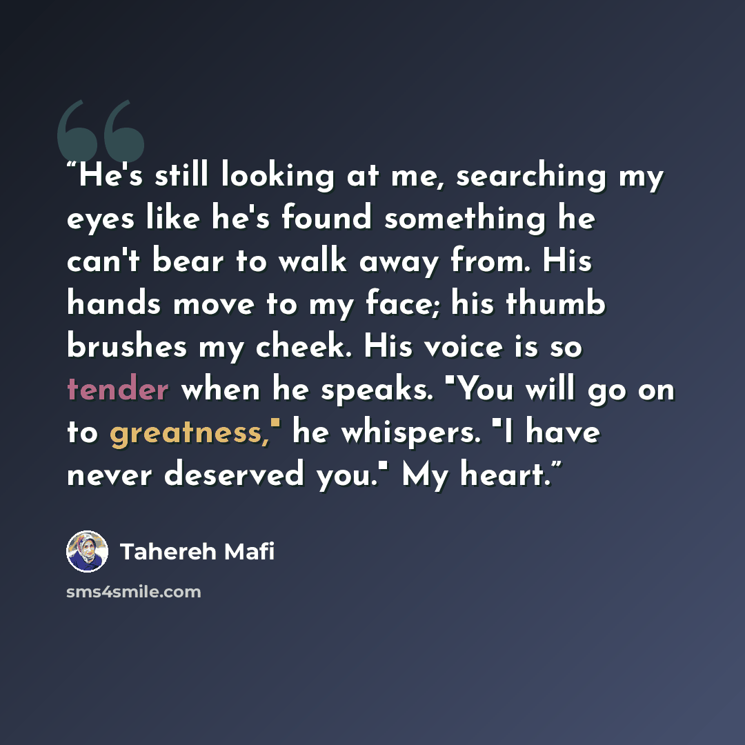 “He's still looking at me, searching my eyes like he's found something he can't bear to walk away from. His hands move to my face; his thumb brushes my cheek. His voice is so tender when he speaks. "You will go on to greatness," he whispers. "I have never deserved you." My heart.” quote by Tahereh Mafi