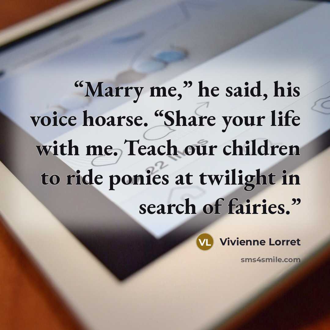 “Marry me,” he said, his voice hoarse. “Share your life with me. Teach our children to ride ponies at twilight in search of fairies.” quote by Vivienne Lorret
