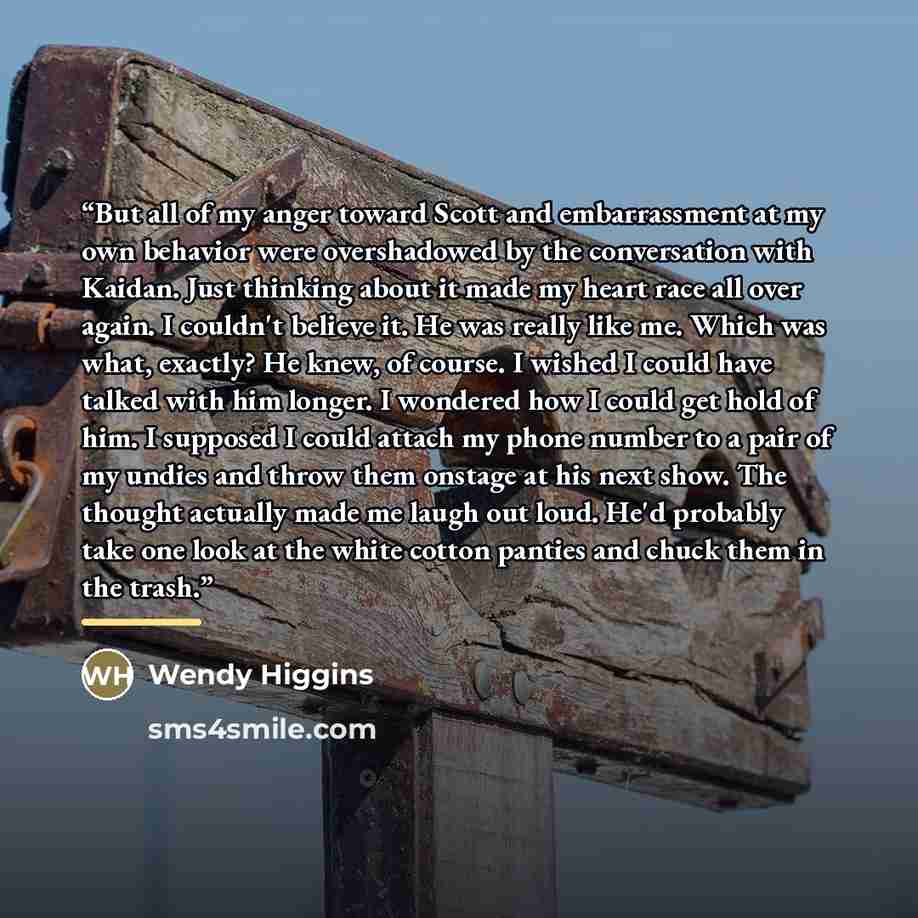 “But all of my anger toward Scott and embarrassment at my own behavior were overshadowed by the conversation with Kaidan. Just thinking about it made my heart race all over again. I couldn't believe it. He was really like me. Which was what, exactly? He knew, of course. I wished I could have talked…” quote by Wendy Higgins