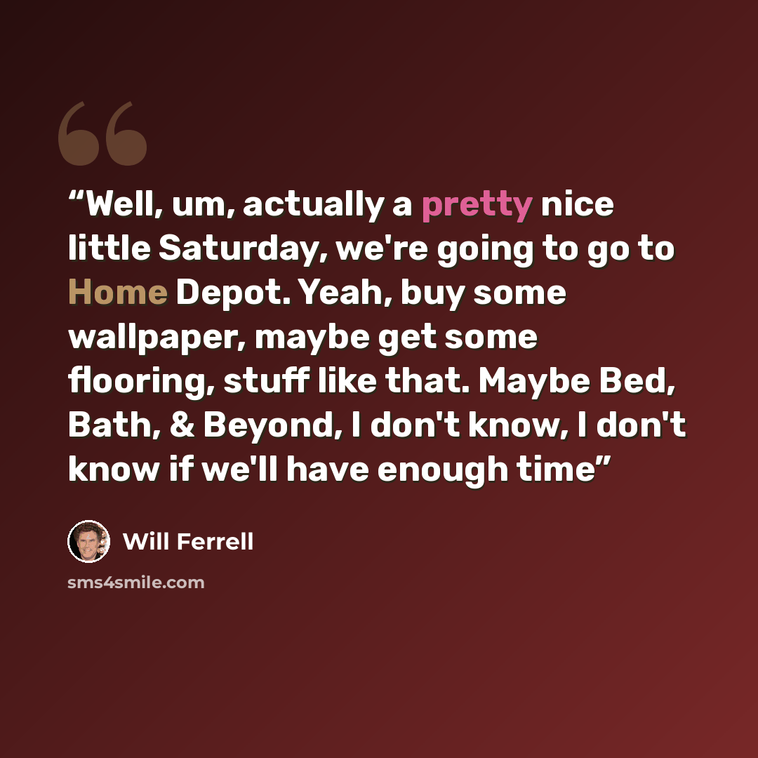 “Well, um, actually a pretty nice little Saturday, we're going to go to Home Depot. Yeah, buy some wallpaper, maybe get some flooring, stuff like that. Maybe Bed, Bath, & Beyond, I don't know, I don't know if we'll have enough time” quote by Will Ferrell