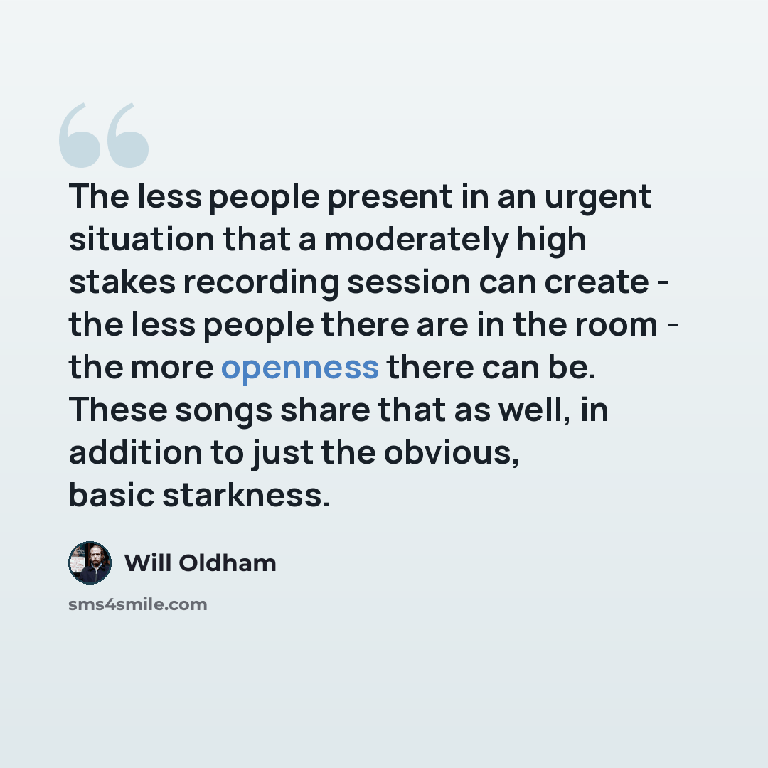 “The less people present in an urgent situation that a moderately high stakes recording session can create - the less people there are in the room - the more openness there can be. These songs share that as well, in addition to just the obvious, basic starkness.” quote by Will Oldham
