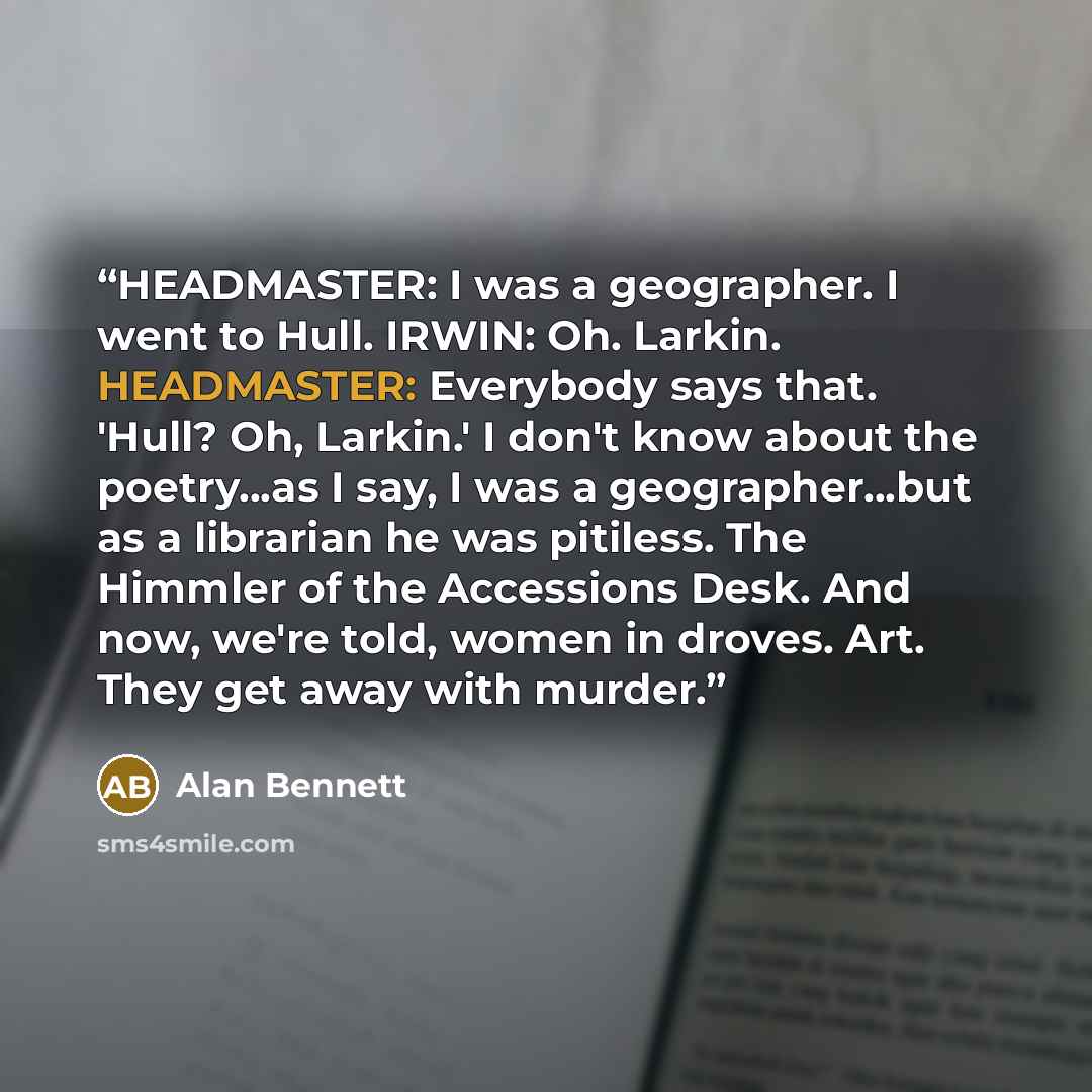 “HEADMASTER: I was a geographer. I went to Hull. IRWIN: Oh. Larkin. HEADMASTER: Everybody says that. 'Hull? Oh, Larkin.' I don't know about the poetry...as I say, I was a geographer...but as a librarian he was pitiless. The Himmler of the Accessions Desk. And now, we're told, women in droves. Art…” quote by Alan Bennett