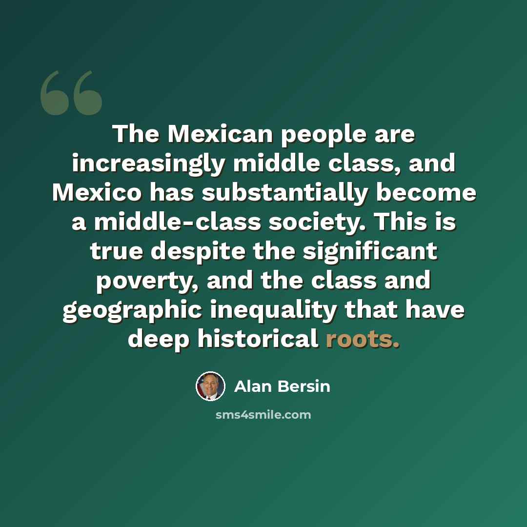 “The Mexican people are increasingly middle class, and Mexico has substantially become a middle-class society. This is true despite the significant poverty, and the class and geographic inequality that have deep historical roots.” quote by Alan Bersin