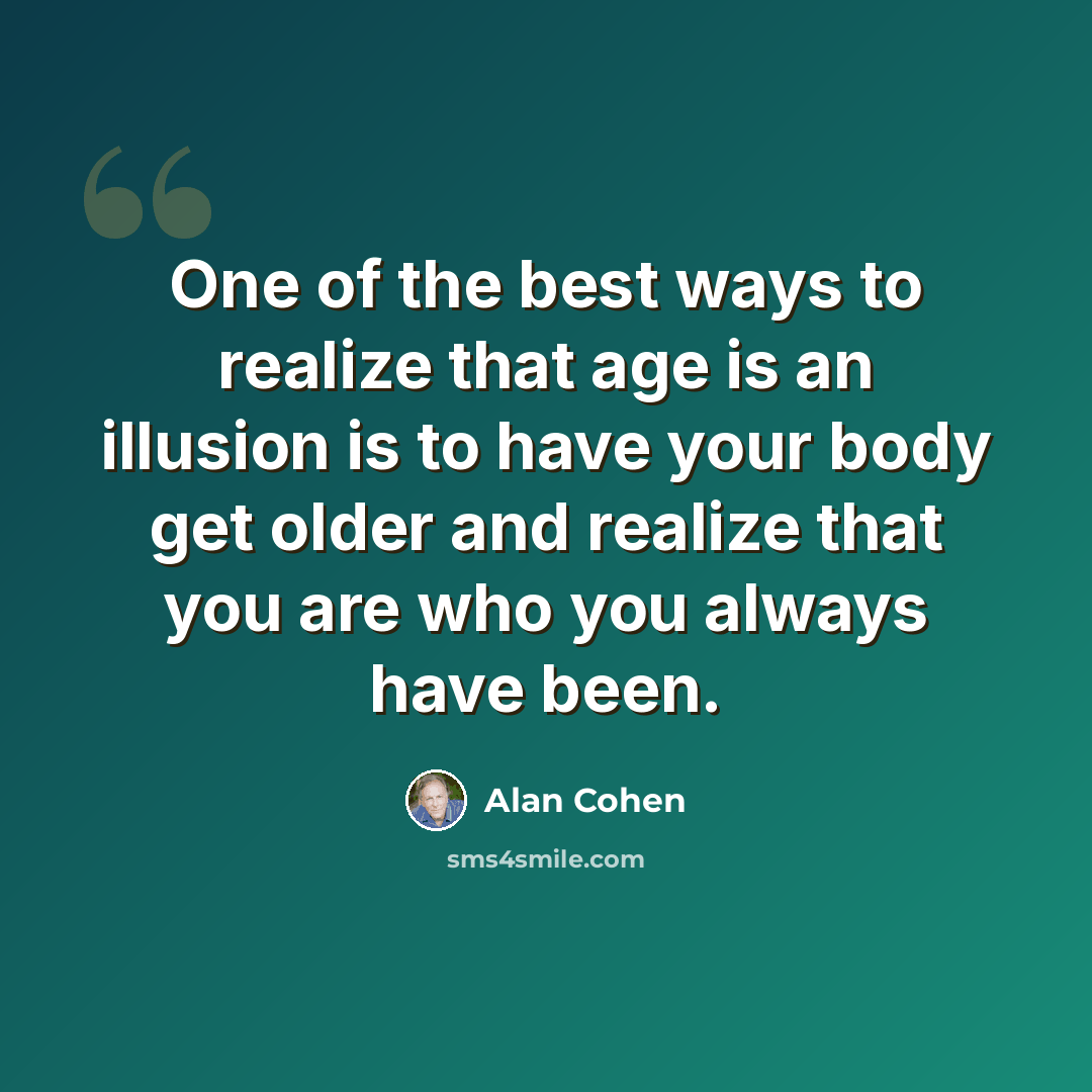 “One of the best ways to realize that age is an illusion is to have your body get older and realize that you are who you always have been.” quote by Alan Cohen