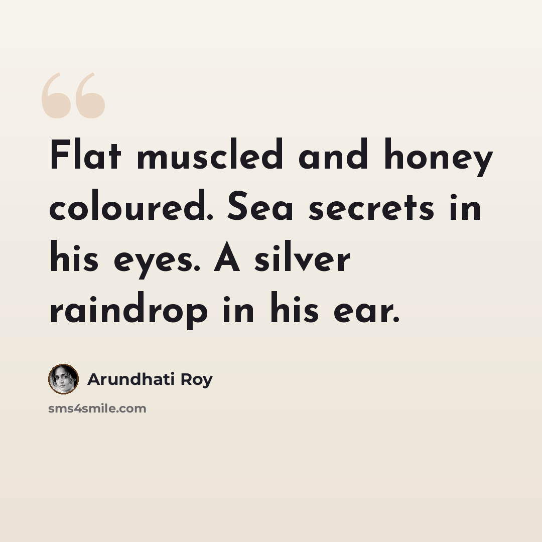 “Flat muscled and honey coloured. Sea secrets in his eyes. A silver raindrop in his ear.” quote by Arundhati Roy
