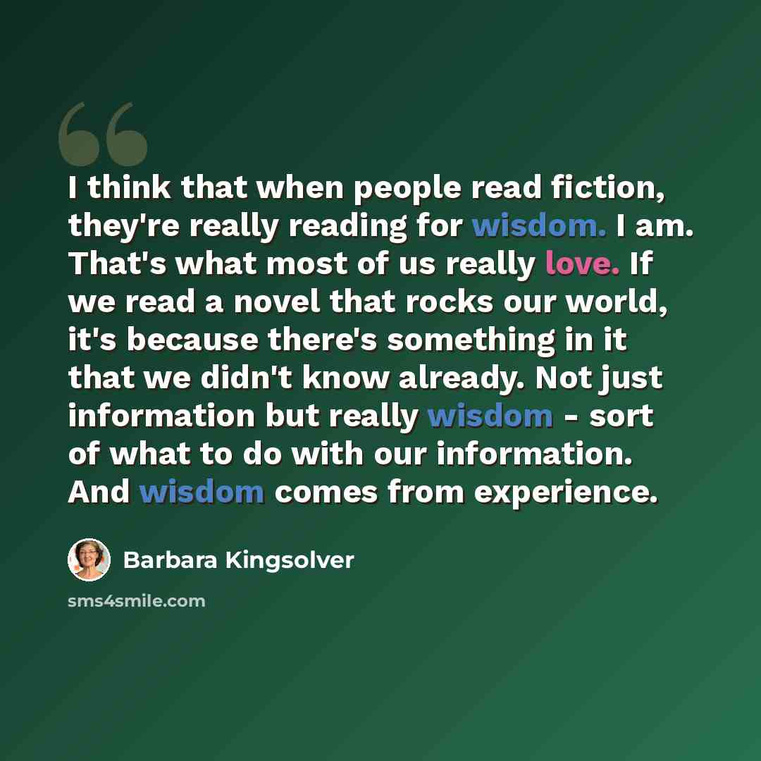 “I think that when people read fiction, they're really reading for wisdom. I am. That's what most of us really love. If we read a novel that rocks our world, it's because there's something in it that we didn't know already. Not just information but really wisdom - sort of what to do with our…” quote by Barbara Kingsolver