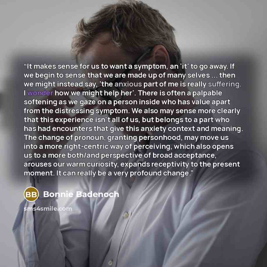 “It makes sense for us to want a symptom, an 'it' to go away. If we begin to sense that we are made up of many selves ... then we might instead say, 'the anxious part of me is really suffering. I wonder how we might help her'. There is often a palpable softening as we gaze on a person inside who…” quote by Bonnie Badenoch