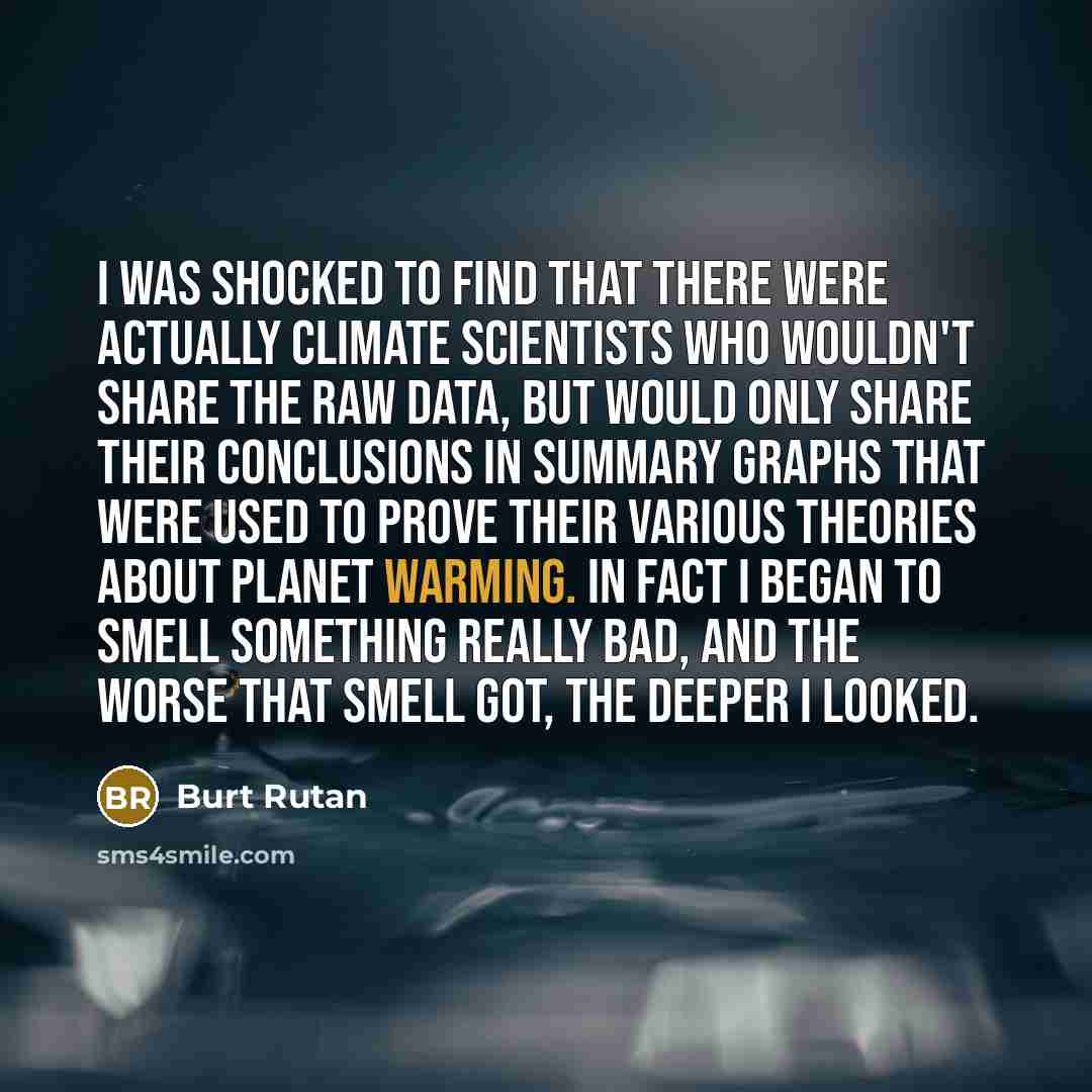 “I was shocked to find that there were actually climate scientists who wouldn't share the raw data, but would only share their conclusions in summary graphs that were used to prove their various theories about planet warming. In fact I began to smell something really bad, and the worse that smell…” quote by Burt Rutan