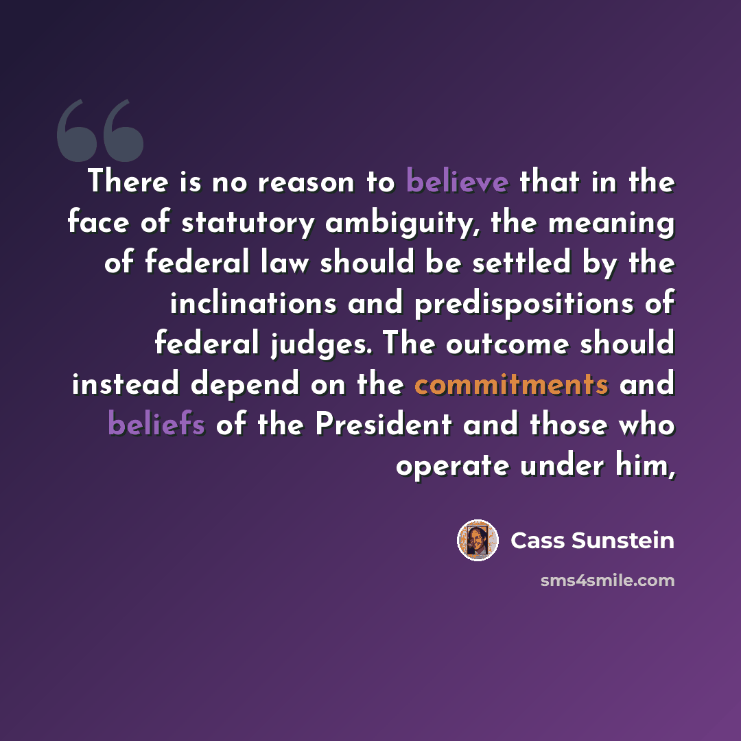 “There is no reason to believe that in the face of statutory ambiguity, the meaning of federal law should be settled by the inclinations and predispositions of federal judges. The outcome should instead depend on the commitments and beliefs of the President and those who operate under him,” quote by Cass Sunstein