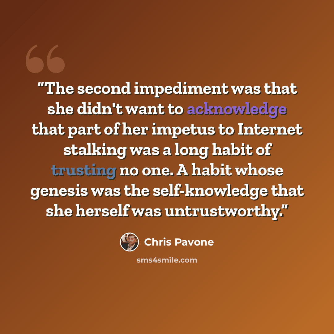 “The second impediment was that she didn't want to acknowledge that part of her impetus to Internet stalking was a long habit of trusting no one. A habit whose genesis was the self-knowledge that she herself was untrustworthy.” quote by Chris Pavone