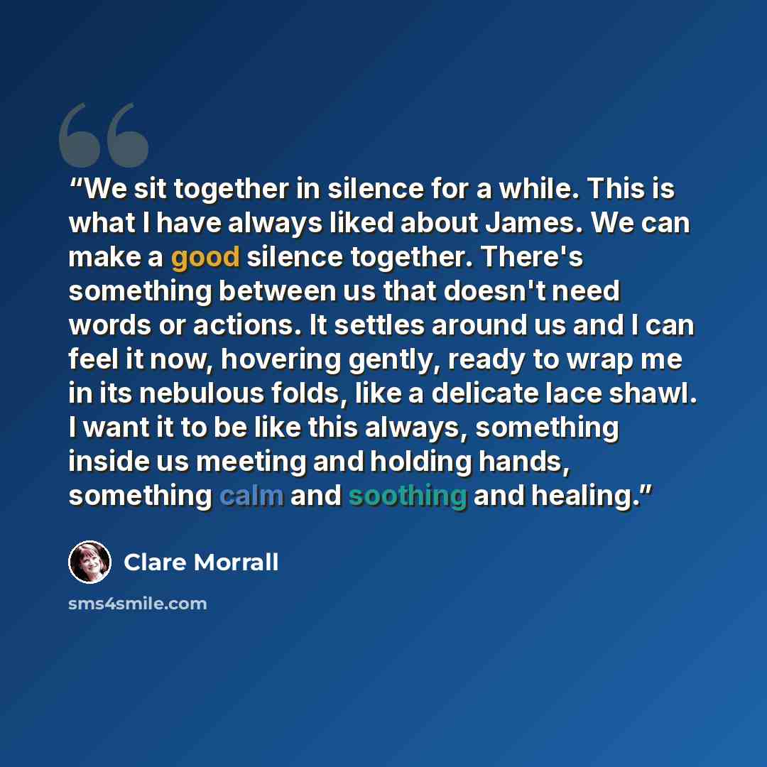 “We sit together in silence for a while. This is what I have always liked about James. We can make a good silence together. There's something between us that doesn't need words or actions. It settles around us and I can feel it now, hovering gently, ready to wrap me in its nebulous folds, like a…” quote by Clare Morrall