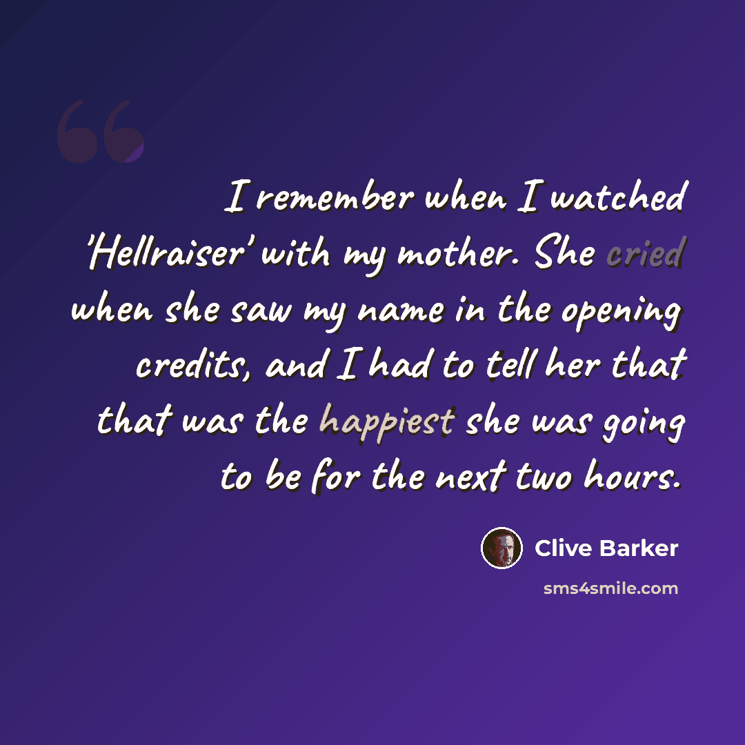 “I remember when I watched 'Hellraiser' with my mother. She cried when she saw my name in the opening credits, and I had to tell her that that was the happiest she was going to be for the next two hours.” quote by Clive Barker