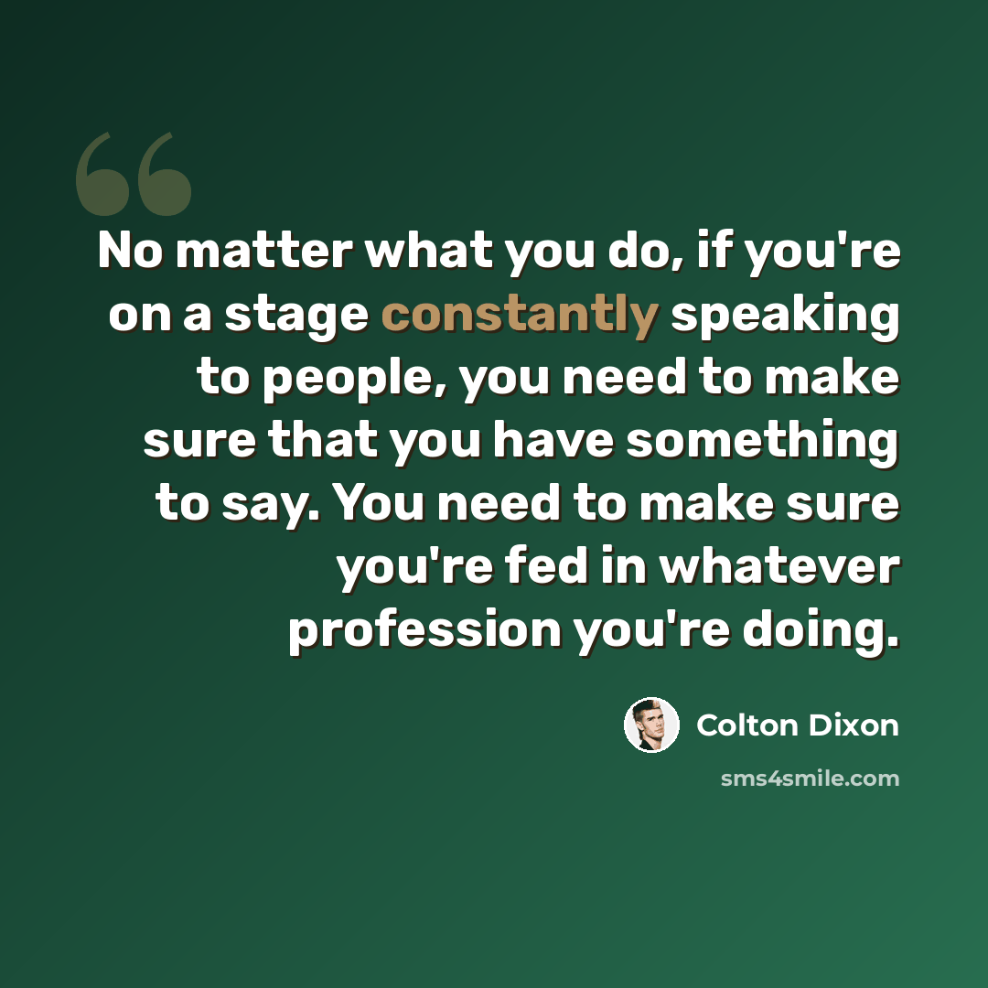 “No matter what you do, if you're on a stage constantly speaking to people, you need to make sure that you have something to say. You need to make sure you're fed in whatever profession you're doing.” quote by Colton Dixon
